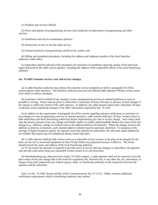 (1) Products and services offered;
(2) Prices and options for programming services and conditions of subscription to programming and other
services;
(3) Installation and service maintenance policies;
(4) Instructions on how to use the cable service;
(5) Channel positions of programming carried on the system; and
(6) Billing and complaint procedures, including the address and telephone number of the local franchise
authority's cable office.
(c) Subscribers shall be advised of the procedures for resolution of complaints about the quality of the television
signal delivered by the cable system operator, including the address of the responsible officer of the local franchising
authority.
Sec. 76.1603 Customer service--rate and service changes.
(a) A cable franchise authority may enforce the customer service standards set forth in paragraph (b) of this
section against cable operators. The franchise authority must provide affected cable operators 90 days written notice
of its intent to enforce standards.
(b) Customers will be notified of any changes in rates, programming services or channel positions as soon as
possible in writing. Notice must be given to subscribers a minimum of thirty (30) days in advance of such changes if
the change is within the control of the cable operator. In addition, the cable operator shall notify subscribers 30 days
in advance of any significant changes in the other information required by Sec. 76.1602.
(c) In addition to the requirement of paragraph (b) of this section regarding advance notification to customers of
any changes in rates, programming services or channel positions, cable systems shall give 30 days’ written notice to
both subscribers and local franchising authorities before implementing any rate or service change. Such notice shall
state the precise amount of any rate change and briefly explain in readily understandable fashion the cause of the rate
change (e.g., inflation, change in external costs or the addition/deletion of channels). When the change involves the
addition or deletion of channels, each channel added or deleted must be separately identified. For purposes of the
carriage of digital broadcast signals, the operator need only identify for subscribers, the television signal added and
not whether that signal may be multiplexed during certain day parts.
(d) A cable operator shall provide written notice to a subscriber of any increase in the price to be charged for the
basic service tier or associated equipment at least 30 days before any proposed increase is effective. The notice
should include the name and address of the local franchising authority.
(e) To the extent the operator is required to provide notice of service and rate changes to subscribers, the operator
may provide such notice using any reasonable written means at its sole discretion.
(f) Notwithstanding any other provision of part 76 of this chapter, a cable operator shall not be required to provide
prior notice of any rate change that is the result of a regulatory fee, franchise fee, or any other fee, tax, assessment, or
charge of any kind imposed by any Federal agency, State, or franchising authority on the transaction between the
operator and the subscriber.
Note 1 to Sec. 76.1603: Section 624(h) of the Communications Act, 47 U.S.C. 544(h), contains additional
notification requirements which a franchising authority may enforce.
46
 