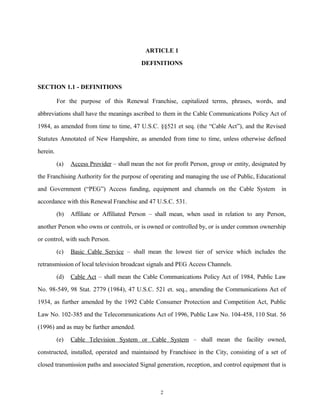 ARTICLE 1
DEFINITIONS
SECTION 1.1 - DEFINITIONS
For the purpose of this Renewal Franchise, capitalized terms, phrases, words, and
abbreviations shall have the meanings ascribed to them in the Cable Communications Policy Act of
1984, as amended from time to time, 47 U.S.C. §§521 et seq. (the “Cable Act”), and the Revised
Statutes Annotated of New Hampshire, as amended from time to time, unless otherwise defined
herein.
(a) Access Provider – shall mean the not for profit Person, group or entity, designated by
the Franchising Authority for the purpose of operating and managing the use of Public, Educational
and Government (“PEG”) Access funding, equipment and channels on the Cable System in
accordance with this Renewal Franchise and 47 U.S.C. 531.
(b) Affiliate or Affiliated Person – shall mean, when used in relation to any Person,
another Person who owns or controls, or is owned or controlled by, or is under common ownership
or control, with such Person.
(c) Basic Cable Service – shall mean the lowest tier of service which includes the
retransmission of local television broadcast signals and PEG Access Channels.
(d) Cable Act – shall mean the Cable Communications Policy Act of 1984, Public Law
No. 98-549, 98 Stat. 2779 (1984), 47 U.S.C. 521 et. seq., amending the Communications Act of
1934, as further amended by the 1992 Cable Consumer Protection and Competition Act, Public
Law No. 102-385 and the Telecommunications Act of 1996, Public Law No. 104-458, 110 Stat. 56
(1996) and as may be further amended.
(e) Cable Television System or Cable System – shall mean the facility owned,
constructed, installed, operated and maintained by Franchisee in the City, consisting of a set of
closed transmission paths and associated Signal generation, reception, and control equipment that is
2
 