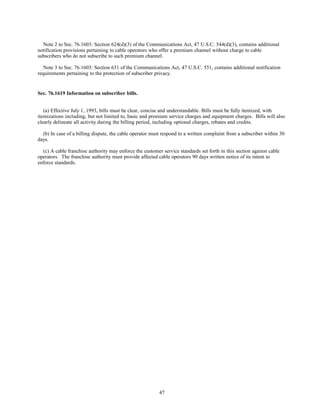 Note 2 to Sec. 76.1603: Section 624(d)(3) of the Communications Act, 47 U.S.C. 544(d)(3), contains additional
notification provisions pertaining to cable operators who offer a premium channel without charge to cable
subscribers who do not subscribe to such premium channel.
Note 3 to Sec. 76.1603: Section 631 of the Communications Act, 47 U.S.C. 551, contains additional notification
requirements pertaining to the protection of subscriber privacy.
Sec. 76.1619 Information on subscriber bills.
(a) Effective July 1, 1993, bills must be clear, concise and understandable. Bills must be fully itemized, with
itemizations including, but not limited to, basic and premium service charges and equipment charges. Bills will also
clearly delineate all activity during the billing period, including optional charges, rebates and credits.
(b) In case of a billing dispute, the cable operator must respond to a written complaint from a subscriber within 30
days.
(c) A cable franchise authority may enforce the customer service standards set forth in this section against cable
operators. The franchise authority must provide affected cable operators 90 days written notice of its intent to
enforce standards.
47
 