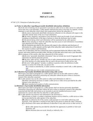 EXHIBIT D
PRIVACY LAWS
47 USC § 551. Protection of subscriber privacy
(a) Notice to subscriber regarding personally identifiable information; definitions
(1) At the time of entering into an agreement to provide any cable service or other service to a subscriber
and at least once a year thereafter, a cable operator shall provide notice in the form of a separate, written
statement to such subscriber which clearly and conspicuously informs the subscriber of—
(A) the nature of personally identifiable information collected or to be collected with respect to the
subscriber and the nature of the use of such information;
(B) the nature, frequency, and purpose of any disclosure which may be made of such information,
including an identification of the types of persons to whom the disclosure may be made;
(C) the period during which such information will be maintained by the cable operator;
(D) the times and place at which the subscriber may have access to such information in accordance
with subsection (d) of this section; and
(E) the limitations provided by this section with respect to the collection and disclosure of
information by a cable operator and the right of the subscriber under subsections (f) and (h) of
this section to enforce such limitations.
In the case of subscribers who have entered into such an agreement before the effective date of this
section, such notice shall be provided within 180 days of such date and at least once a year thereafter.
(2) For purposes of this section, other than subsection (h) of this section—
(A) the term “personally identifiable information” does not include any record of aggregate data
which does not identify particular persons;
(B) the term “other service” includes any wire or radio communications service provided using
any of the facilities of a cable operator that are used in the provision of cable service; and
(C) the term “cable operator” includes, in addition to persons within the definition of cable
operator in section 522 of this title, any person who
(i) is owned or controlled by, or under common ownership or control with, a cable operator,
and
(ii) provides any wire or radio communications service.
(b) Collection of personally identifiable information using cable system
(1) Except as provided in paragraph (2), a cable operator shall not use the cable system to collect
personally identifiable information concerning any subscriber without the prior written or electronic
consent of the subscriber concerned.
(2) A cable operator may use the cable system to collect such information in order to—
(A) obtain information necessary to render a cable service or other service provided by the cable
operator to the subscriber; or
(B) detect unauthorized reception of cable communications.
(c) Disclosure of personally identifiable information
(1) Except as provided in paragraph (2), a cable operator shall not disclose personally identifiable
information concerning any subscriber without the prior written or electronic consent of the subscriber
concerned and shall take such actions as are necessary to prevent unauthorized access to such
information by a person other than the subscriber or cable operator.
(2) A cable operator may disclose such information if the disclosure is—
(A) necessary to render, or conduct a legitimate business activity related to, a cable service or other
service provided by the cable operator to the subscriber;
(B) subject to subsection (h) of this section, made pursuant to a court order authorizing such
disclosure, if the subscriber is notified of such order by the person to whom the order is directed;
(C) a disclosure of the names and addresses of subscribers to any cable service or other service, if
—
(i) the cable operator has provided the subscriber the opportunity to prohibit or limit such
disclosure, and
(ii) the disclosure does not reveal, directly or indirectly, the—
48
 