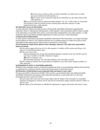 (I) extent of any viewing or other use by the subscriber of a cable service or other
service provided by the cable operator, or
(II) the nature of any transaction made by the subscriber over the cable system of the
cable operator; or
(D) to a government entity as authorized under chapters 119, 121, or 206 of title 18, except that
such disclosure shall not include records revealing cable subscriber selection of video
programming from a cable operator.
(d) Subscriber access to information
A cable subscriber shall be provided access to all personally identifiable information regarding that
subscriber which is collected and maintained by a cable operator. Such information shall be made available
to the subscriber at reasonable times and at a convenient place designated by such cable operator. A cable
subscriber shall be provided reasonable opportunity to correct any error in such information.
(e) Destruction of information
A cable operator shall destroy personally identifiable information if the information is no longer necessary
for the purpose for which it was collected and there are no pending requests or orders for access to such
information under subsection (d) of this section or pursuant to a court order.
(f) Civil action in United States district court; damages; attorney’s fees and costs; nonexclusive
nature of remedy
(1) Any person aggrieved by any act of a cable operator in violation of this section may bring a civil
action in a United States district court.
(2) The court may award—
(A) actual damages but not less than liquidated damages computed at the rate of $100 a day for
each day of violation or $1,000, whichever is higher;
(B) punitive damages; and
(C) reasonable attorneys’ fees and other litigation costs reasonably incurred.
(3) The remedy provided by this section shall be in addition to any other lawful remedy available to a
cable subscriber.
(g) Regulation by States or franchising authorities
Nothing in this subchapter shall be construed to prohibit any State or any franchising authority from enacting
or enforcing laws consistent with this section for the protection of subscriber privacy.
(h) Disclosure of information to governmental entity pursuant to court order
Except as provided in subsection (c)(2)(D) of this section, a governmental entity may obtain personally
identifiable information concerning a cable subscriber pursuant to a court order only if, in the court
proceeding relevant to such court order—
(1) such entity offers clear and convincing evidence that the subject of the information is reasonably
suspected of engaging in criminal activity and that the information sought would be material evidence in
the case; and
(2) the subject of the information is afforded the opportunity to appear and contest such entity’s claim.
49
 
