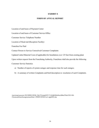 EXHIBIT E
FORM OF ANNUAL REPORT
Location of and hours of Payment Center
Location of and hours of Customer Service Office
Customer Service Telephone Number
Location of Head end (Reception Facility)
Franchise Fee Paid
Contact Person to Service Unresolved Customer Complaints
Updated Labor/Material Costs (if applicable) for Installation over 125 feet from existing plant
Upon written request from the Franchising Authority, Franchisee shall also provide the following
Customer Service Statistics
a) Number of reports of system outages and response time for such outages;
b) A summary of written Complaints and brief description re: resolution of such Complaints.
/mnt/temp/unoconv/20150909120540_98a723c6aab5f21711fcfd6984e84cc80ba259e6/2015-08-
19comcastfranchiseagreementfinal-150909120540-lva1-app6892.doc
50
 