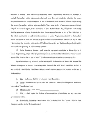 designed to provide Cable Service which includes Video Programming and which is provided to
multiple Subscribers within a community, but such term does not include (a) a facility that serves
only to retransmit the television Signals of one or more television broadcast stations; (b) a facility
that serves Subscribers without using any Public Way; (c) a facility of a common carrier which is
subject, in whole or in part, to the provisions of Title II of the Cable Act, except that such facility
shall be considered a Cable System (other than for purposes of section 621(c) of the Cable Act) to
the extent such facility is used in the transmission of Video Programming directly to Subscribers
unless the extent of such use is solely to provide interactive on-demand services; or (d) an open
video system that complies with section 653 of this title, or (e) any facilities of any electric utility
used solely for operating its electric utility systems.
(f) Cable Service or Service – shall mean the one-way transmission to Subscribers of (i)
Video Programming, or (ii) other programming service, and Subscriber interaction, if any, which is
required for the selection or use of such Video Programming or other Programming service.
(g) Complaint - Any written or verbal contact with the Franchisee in connection with a Cable
Service subscription in which a Person expresses dissatisfaction with an act, omission, product or
service that is (1) within the Franchisee’s control, and (2) requires a corrective measure on the part of
the Franchisee.
(h) City – shall mean the City of Lebanon, New Hampshire.
(i) Drop – shall mean the coaxial cable that connects a home or building to the Subscriber
Network or Video Return Line.
(j) Effective Date – shall mean _____________________.
(k) FCC – shall mean the Federal Communications Commission or any successor
governmental entity.
(l) Franchising Authority – shall mean the City Council of the City of Lebanon, New
Hampshire, or the lawful designee thereof.
3
 