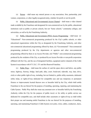 (s) Person – shall mean any natural person or any association, firm, partnership, joint
venture, corporation, or other legally recognized entity, whether for-profit or not-for profit.
(t) Public, Educational and Governmental Access Channel – shall mean a video channel
made available by the Franchisee and designated for non-commercial use by the public, educational
institutions such as public or private schools, but not “home schools,” community colleges, and
universities, as well as by the Franchising Authority.
(u) Public, Educational and Government (PEG) Access Programming – shall mean (i)
“Educational”: Non-commercial programming produced by the City’s public schools, or other
educational organizations within the City as designated by the Franchising Authority, and other
non-commercial educational programming offered by them, (ii) “Governmental”: Non-commercial
programming produced by the City departments or agencies and other non-commercial
programming offered by them or an Access Provider, (iii) “Public”: non-commercial programming
produced by the residents of the City, or produced by an Access Provider or non-profit corporation
affiliated with the City, and the use of designated facilities, equipment and/or channels of the Cable
System in accordance with 47 U.S.C. 531 and this Renewal Franchise.
(v) Public Ways – shall mean the surface of, and the space above and below, any public
street, highway, freeway, bridge, land path, alley, court, boulevard, sidewalk, way, lane, drive,
circle or other public right-of-way, including, but not limited to, public utility easements, dedicated
utility strips, or rights-of-way dedicated for compatible uses and any temporary or permanent
fixtures or improvements located thereon now or hereafter held by the City, which shall entitle
Franchisee to the use thereof for the purpose of installing, operating, repairing, and maintaining the
Cable System. Public Way shall also mean any easement now or hereafter held by the Franchising
Authority within the City for the purpose of public travel, or for utility or public service use
dedicated for compatible uses, and shall include other easements or rights-of-way as shall within
their proper use and meaning entitle Franchisee to the use thereof for the purposes of installing,
operating, and maintaining Franchisee’s Cable System over poles, wires, cables, conductors, ducts,
5
 