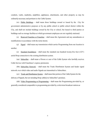 conduits, vaults, manholes, amplifiers, appliances, attachments, and other property as may be
ordinarily necessary and pertinent to the Cable System.
(w) Public Buildings – shall mean those buildings owned or leased by the City for
government administrative purposes or by any public school or public school district within the
City, and shall not include buildings owned by the City or school, but leased to third parties or
buildings such as storage facilities at which government employees are not regularly stationed.
(x) Renewal Franchise or Franchise – shall mean this Agreement and any amendments or
modifications in accordance with the terms herein.
(y) Signal – shall mean any transmission which carries Programming from one location to
another.
(z) Standard Installation – shall mean the standard one hundred twenty-five foot (125’)
aerial Drop connection to the existing distribution system.
(aa) Subscriber – shall mean a Person or user of the Cable System who lawfully receives
Cable Service with Franchisee’s express permission.
(bb) Subscriber Network – shall mean the Trunk Distribution System and feeder signal
network over which video and audio Signals are transmitted to Subscribers.
(cc) Trunk and Distribution System – shall mean that portion of the Cable System for the
delivery of Signals, but not including Drop cable(s) to Subscriber’s premises.
(dd) Video Programming or Programming – shall mean the Programming provided by, or
generally considered comparable to programming provided by a television broadcast station.ae
6
 