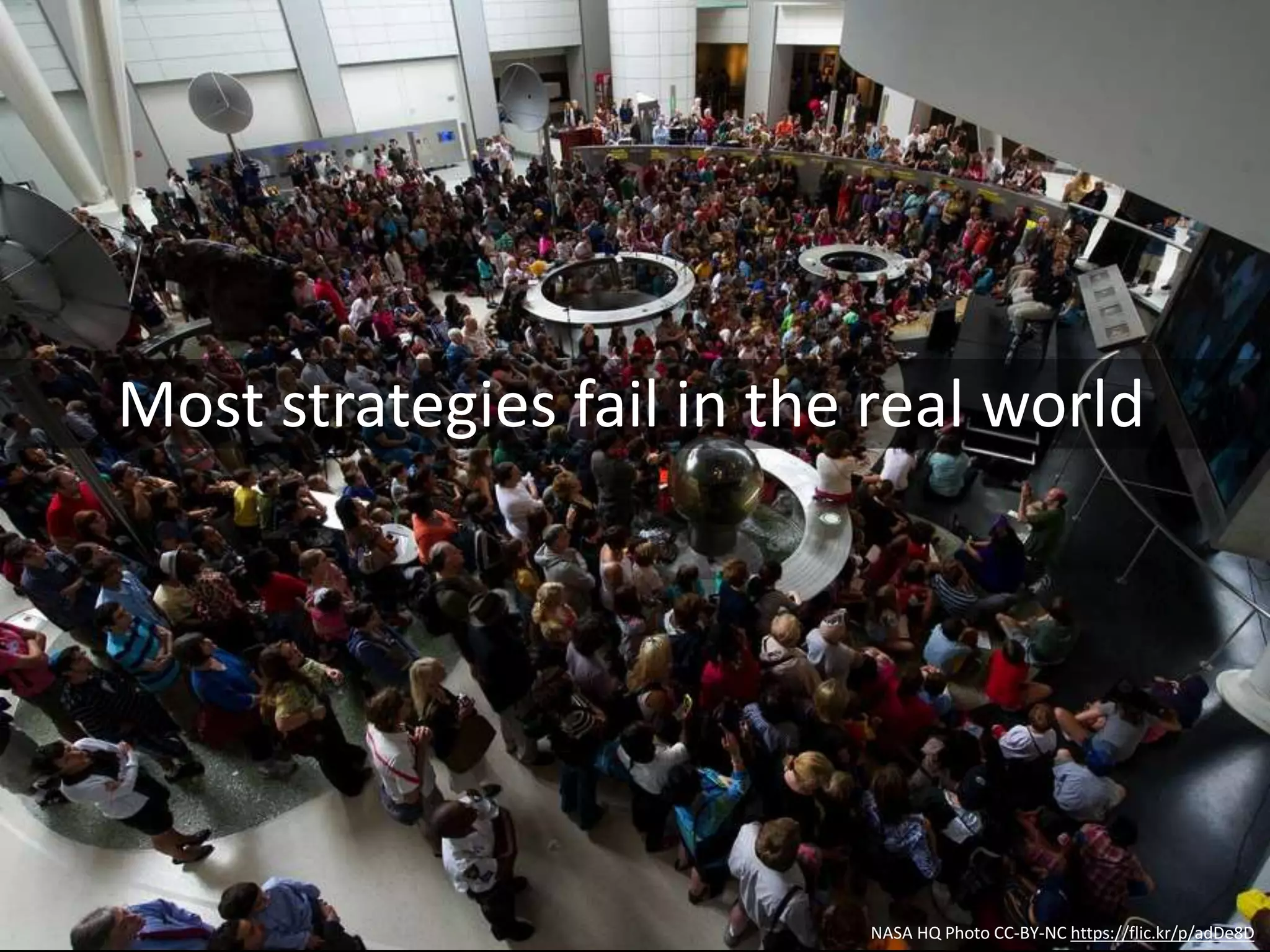 NASA HQ Photo CC-BY-NC https://flic.kr/p/adDe8D
Strategy is overrated
1. Strategy is over-glamorized
2. Strategy is too inward-looking
3. Strategy is too slow
4. Strategy is too static
5. Strategy overlooks crucial activities
6. Strategy is incomplete
7. Strategy has the wrong audience
8. Strategy is dishonest
9. Strategy fails to inspire
10. Strategy almost never succeeds
 