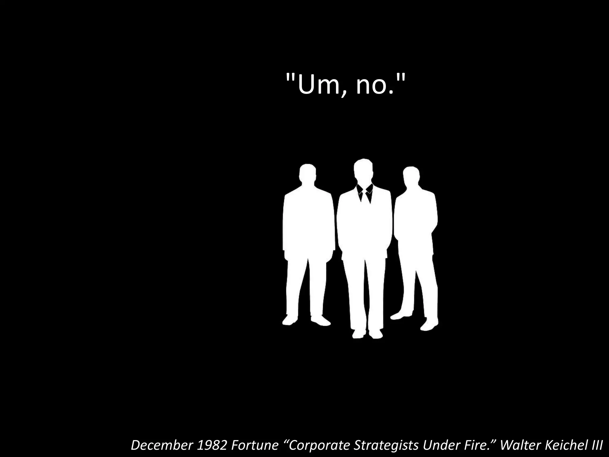 “…After a little more back-and-forth, the
final estimate would emerge:
December 1982 Fortune “Corporate Strategists Under Fire.” Walter Keichel III
fewer than 10 percent of their
clients, in the consultants'
judgment, were fully successful
at putting their corporate
strategies to work.”
 
