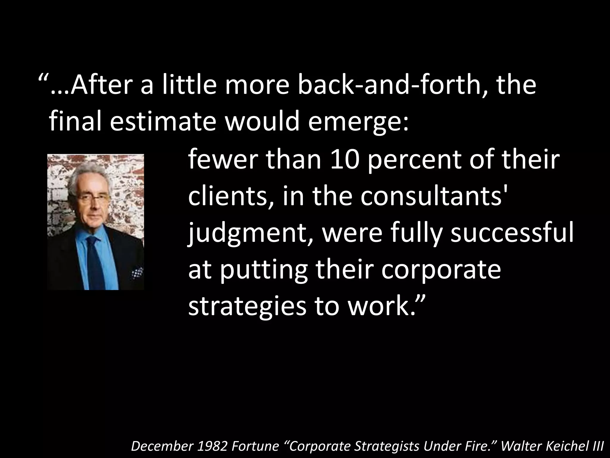 “…After a little more back-and-forth, the
final estimate would emerge:
December 1982 Fortune “Corporate Strategists Under Fire.” Walter Keichel III
fewer than 10 percent of their
clients, in the consultants'
judgment, were fully successful
at putting their corporate
strategies to work.”
At the highest levels of
the art of strategy only
10% of companies are
capable of making it work
(and I think that’s
generous)
 