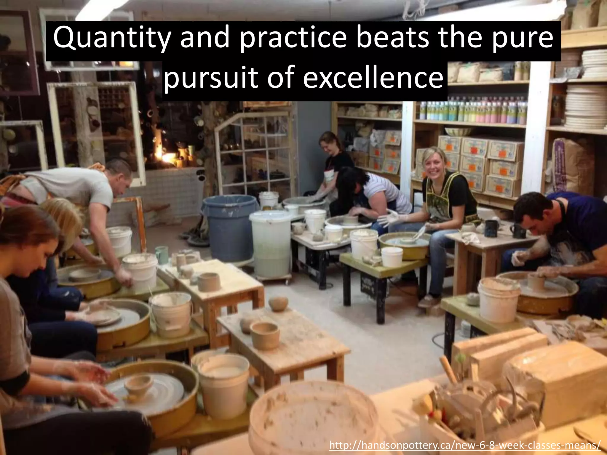 “The ceramics teacher announced on opening day that he
was dividing the class into two groups.
All those on the left side of the studio, he said, would be
graded solely on the quantity of work they produced, all
those on the right solely on its quality.
His procedure was simple: on the final day of class he
would bring in his bathroom scales and weigh the work
of the “quantity” group: 50 pounds of pots rated an “A”,
40 pounds a “B”, and so on.
Those being graded on “quality”, however, needed to
produce only one pot — albeit a perfect one — to get an
“A”.
http://handsonpottery.ca/new-6-8-week-classes-means/
Quality via quantity
 