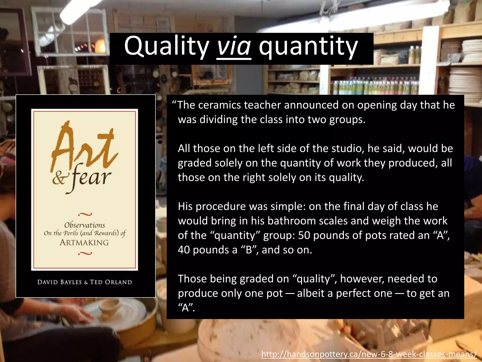“Well, came grading time and a curious fact
emerged: the works of highest quality were all
produced by the group being graded for quantity.
It seems that while the “quantity” group was
busily churning out piles of work—and learning
from their mistakes — the “quality” group had sat
theorizing about perfection, and in the end had
little more to show for their efforts than grandiose
theories and a pile of dead clay.”
http://handsonpottery.ca/new-6-8-week-classes-means/
Quality via quantity
 