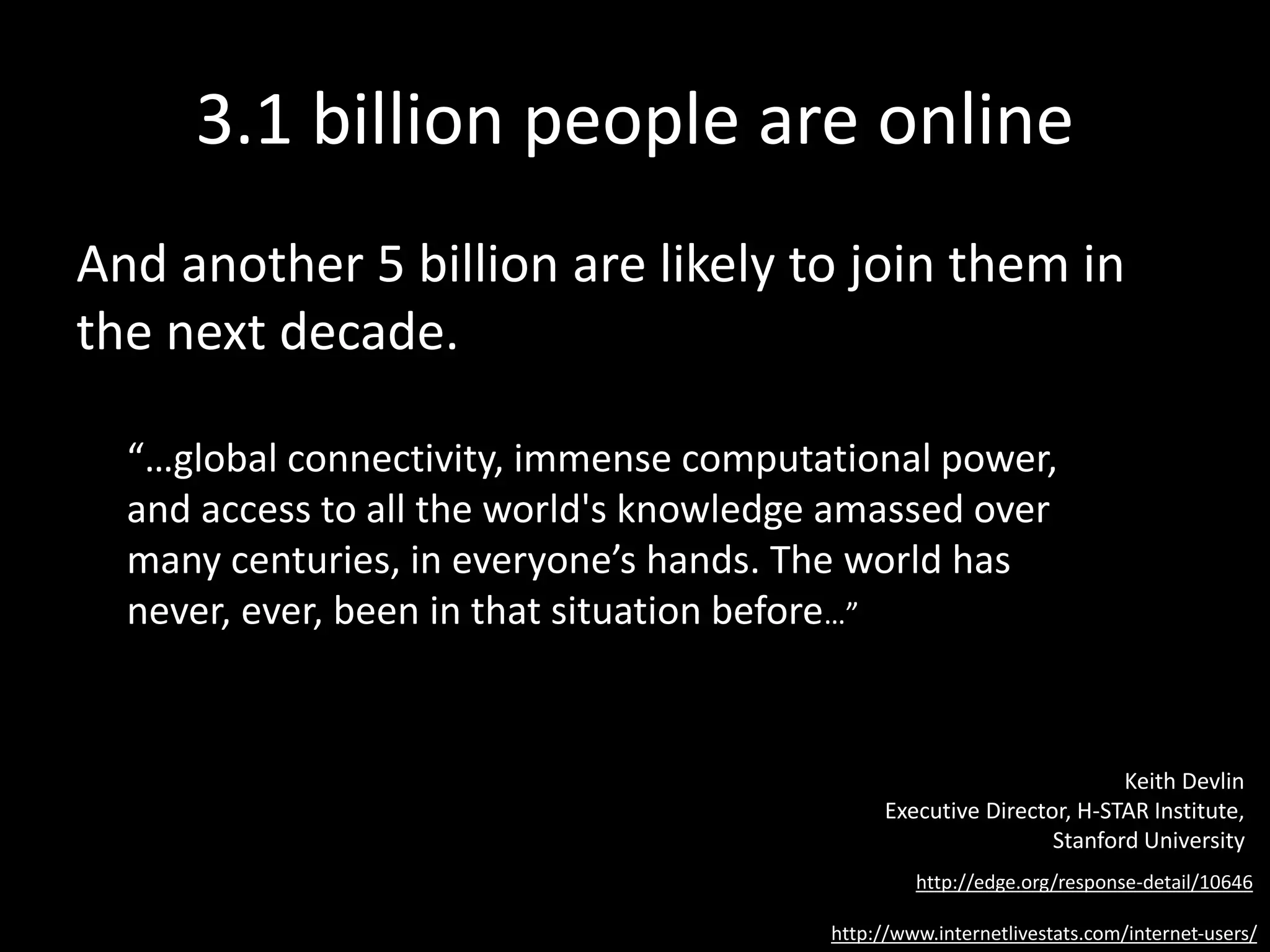 3.1 billion people are online
And another 5 billion are likely to join them in
the next decade.
http://www.internetlivestats.com/internet-users/
“…global connectivity, immense computational power,
and access to all the world's knowledge amassed over
many centuries, in everyone’s hands. The world has
never, ever, been in that situation before…”
http://edge.org/response-detail/10646
Keith Devlin
Executive Director, H-STAR Institute,
Stanford University
 