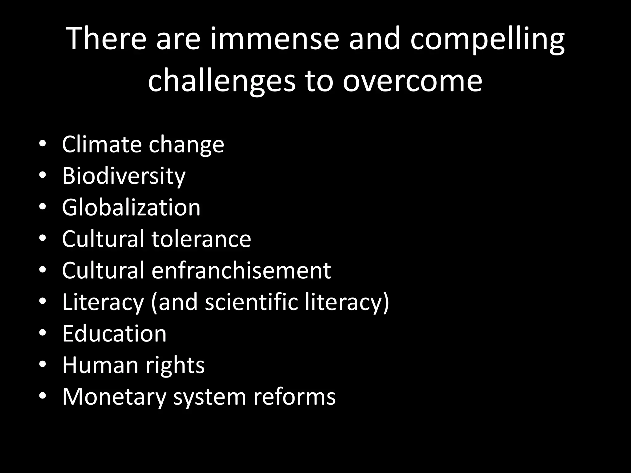 There are immense and compelling
challenges to overcome
• Climate change
• Biodiversity
• Globalization
• Cultural tolerance
• Cultural enfranchisement
• Literacy (+ scientific)
• Education
• Human rights
• Monetary system reforms
http://globalchallenges.org/publications/globalrisks/about-the-project/
 