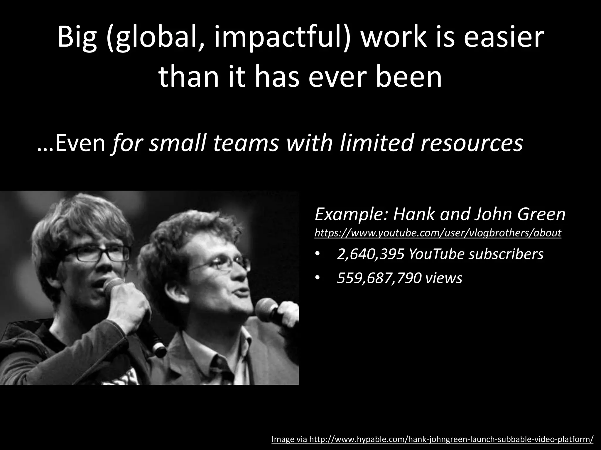 Big (global, impactful) work is easier
than it has ever been
…Even for small teams with limited resources
Example: Hank and John Green
https://www.youtube.com/user/vlogbrothers/about
• 2,640,395 YouTube subscribers
• 559,687,790 views
Image via http://www.hypable.com/hank-johngreen-launch-subbable-video-platform/
 