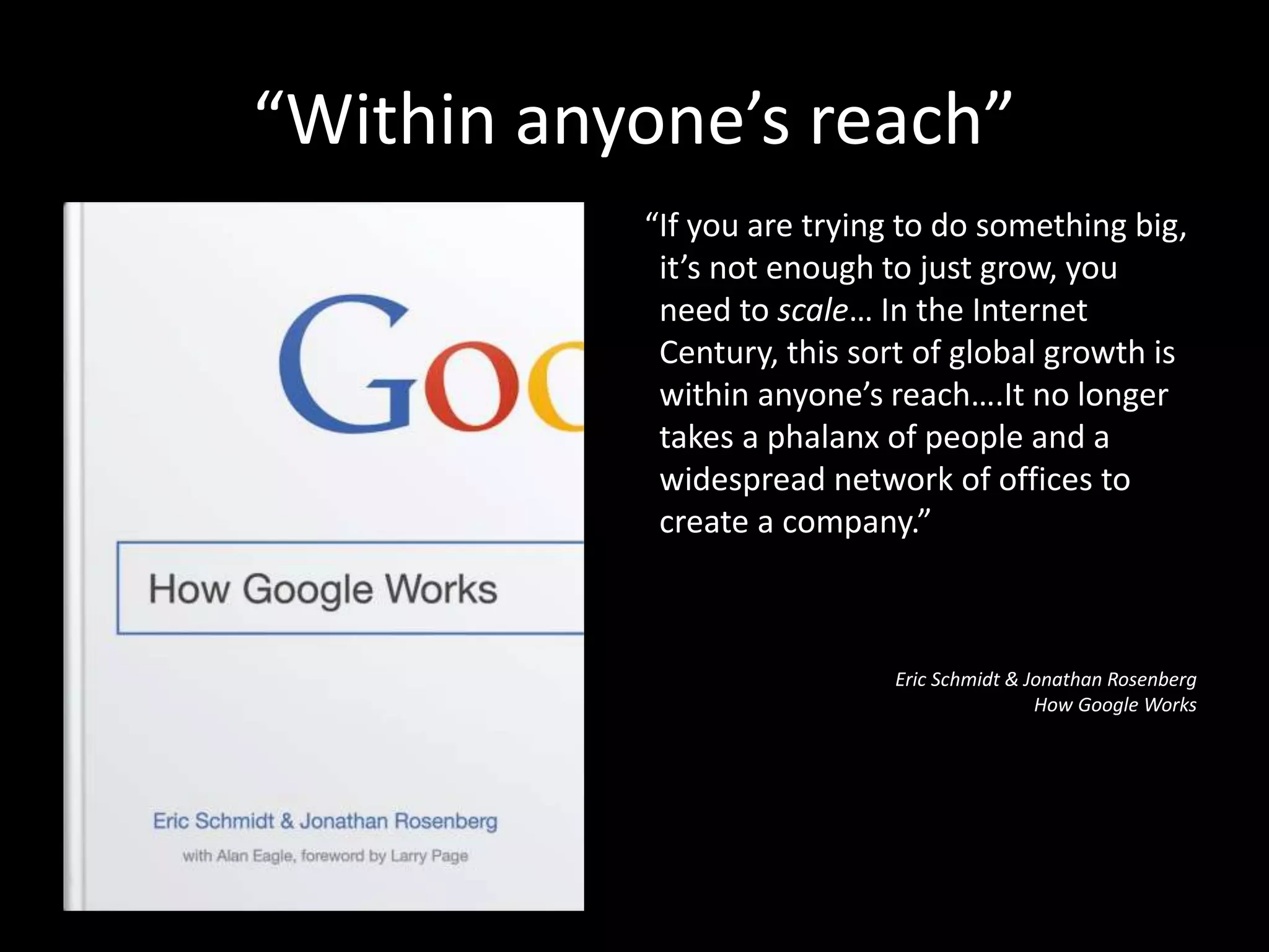 “Within anyone’s reach”
“If you are trying to do something big,
it’s not enough to just grow, you
need to scale… In the Internet
Century, this sort of global growth is
within anyone’s reach….It no longer
takes a phalanx of people and a
widespread network of offices to
create a company.”
Eric Schmidt & Jonathan Rosenberg
How Google Works
 