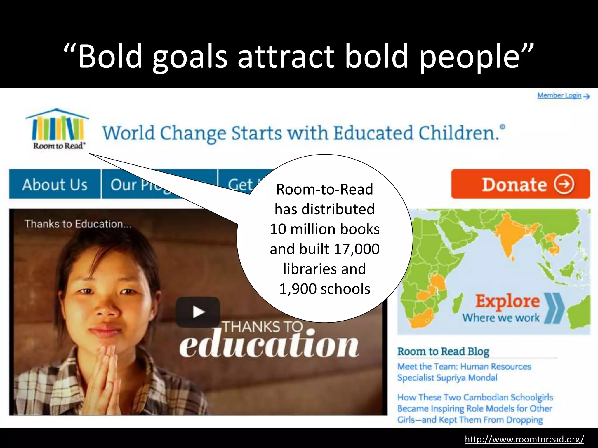 “Bold goals attract bold people”
http://www.roomtoread.org/
Room-to-Read
has distributed
10 million books
and built 17,000
libraries and
1,900 schools
 