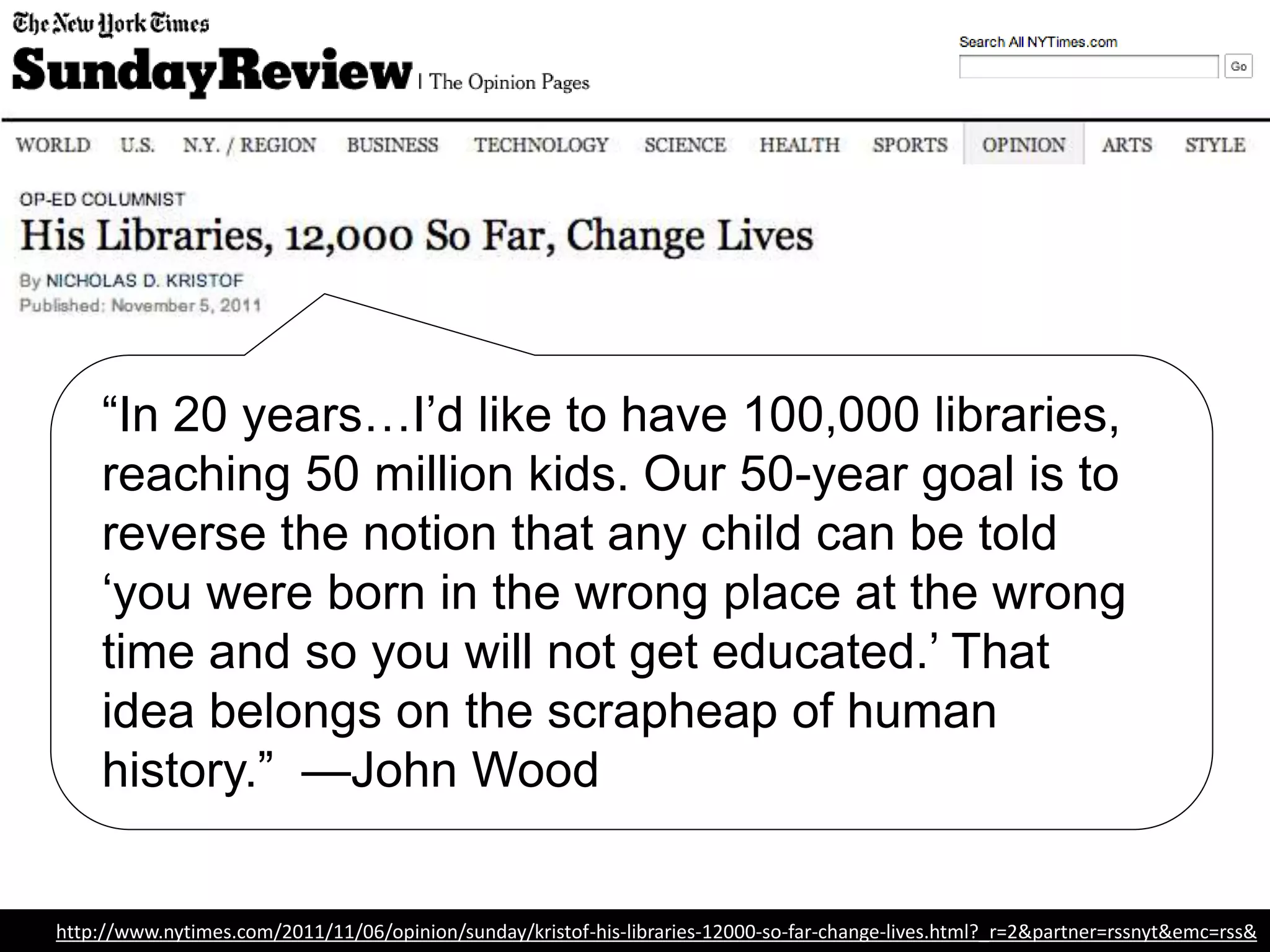“In 20 years…I’d like to have 100,000 libraries,
reaching 50 million kids. Our 50-year goal is to
reverse the notion that any child can be told
‘you were born in the wrong place at the wrong
time and so you will not get educated.’ That
idea belongs on the scrapheap of human
history.” —John Wood, Founder, Room to
Read
http://www.nytimes.com/2011/11/06/opinion/sunday/kristof-his-libraries-12000-so-far-change-lives.html?_r=2&partner=rssnyt&emc=rss&
 