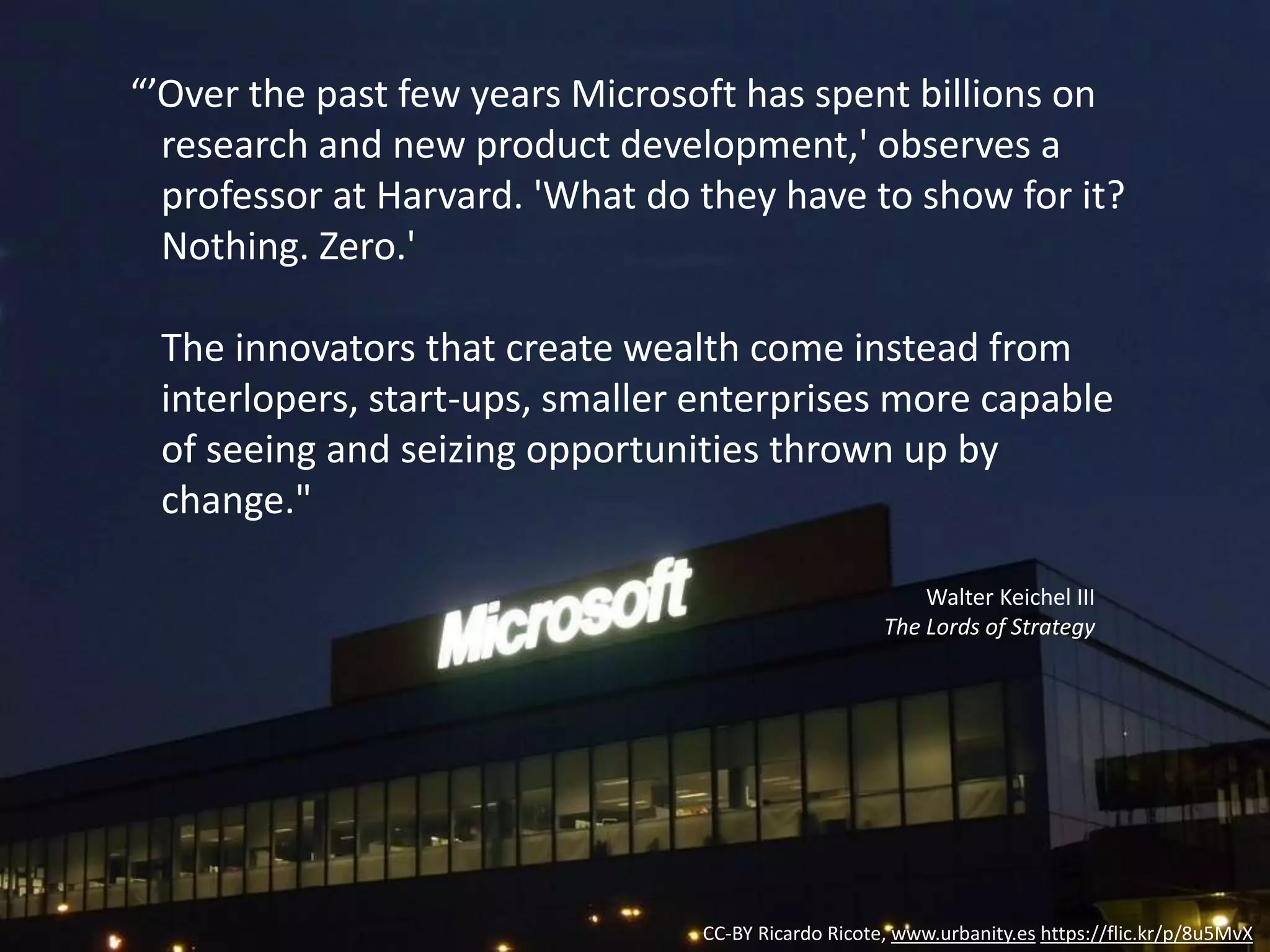 CC-BY Ricardo Ricote, www.urbanity.es https://flic.kr/p/8u5MvX
“’Over the past few years Microsoft has spent billions on
research and new product development,' observes a
professor at Harvard. 'What do they have to show for it?
Nothing. Zero.'
The innovators that create wealth come instead from
interlopers, start-ups, smaller enterprises more capable
of seeing and seizing opportunities thrown up by
change."
Walter Keichel III
The Lords of Strategy
 