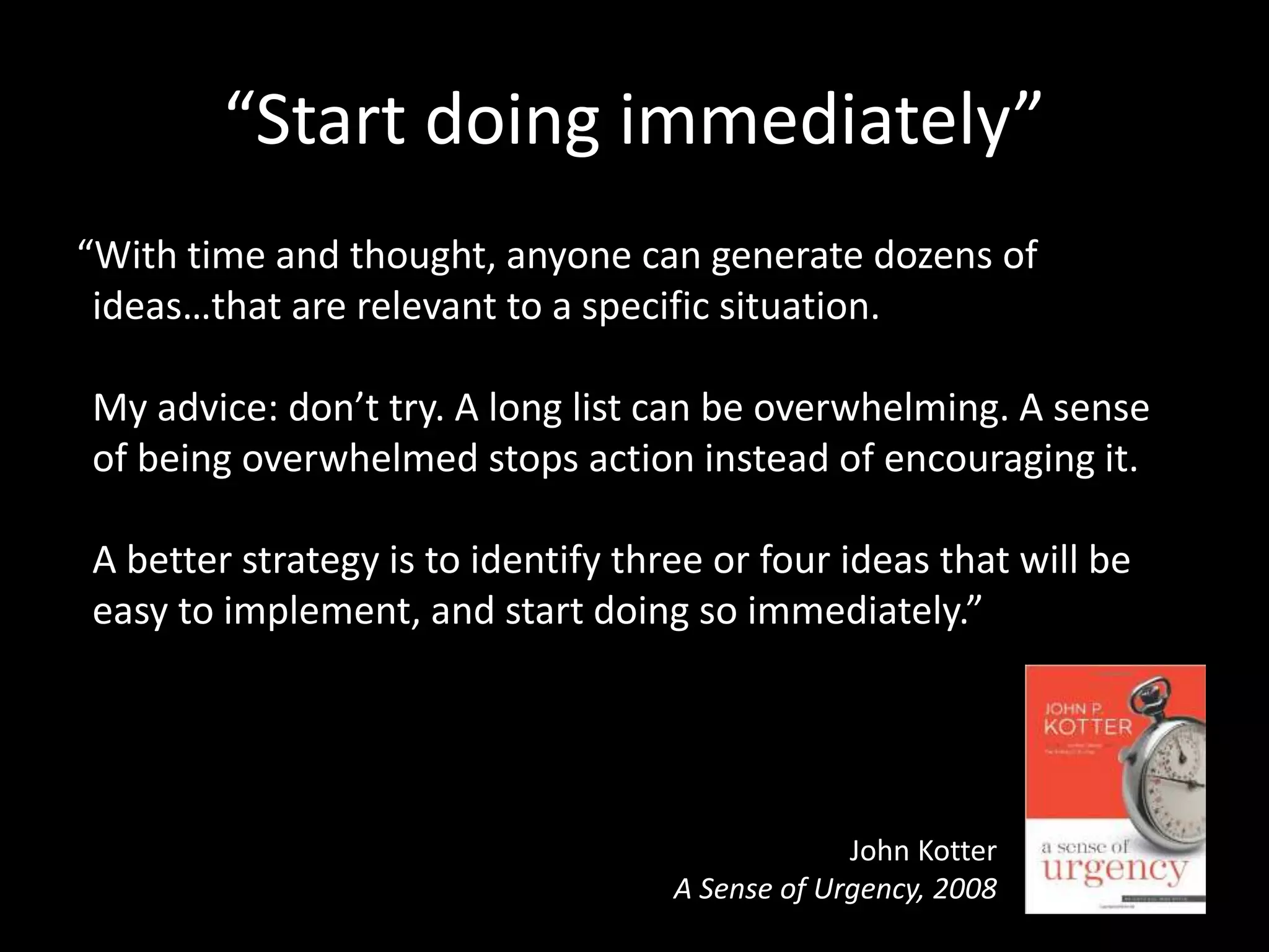 “Start doing immediately”
“With time and thought, anyone can generate dozens of
ideas…that are relevant to a specific situation.
My advice: don’t try. A long list can be overwhelming. A sense
of being overwhelmed stops action instead of encouraging it.
A better strategy is to identify three or four ideas that will be
easy to implement, and start doing so immediately.”
John Kotter
A Sense of Urgency, 2008
 