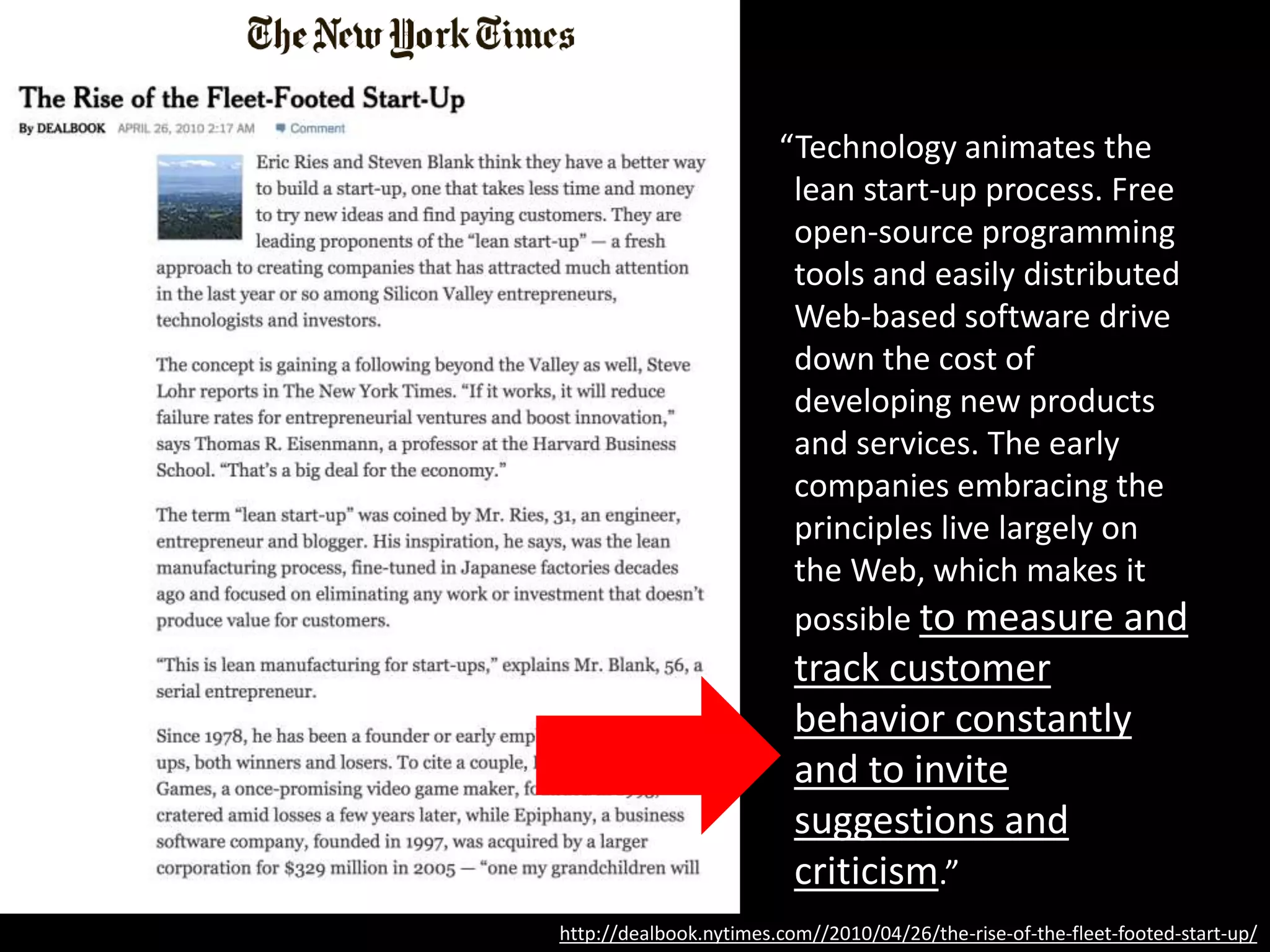“Technology animates the
lean start-up process. Free
open-source programming
tools and easily distributed
Web-based software drive
down the cost of
developing new products
and services. The early
companies embracing the
principles live largely on
the Web, which makes it
possible to measure and
track customer
behavior constantly
and to invite
suggestions and
criticism.”
http://dealbook.nytimes.com//2010/04/26/the-rise-of-the-fleet-footed-start-up/
 