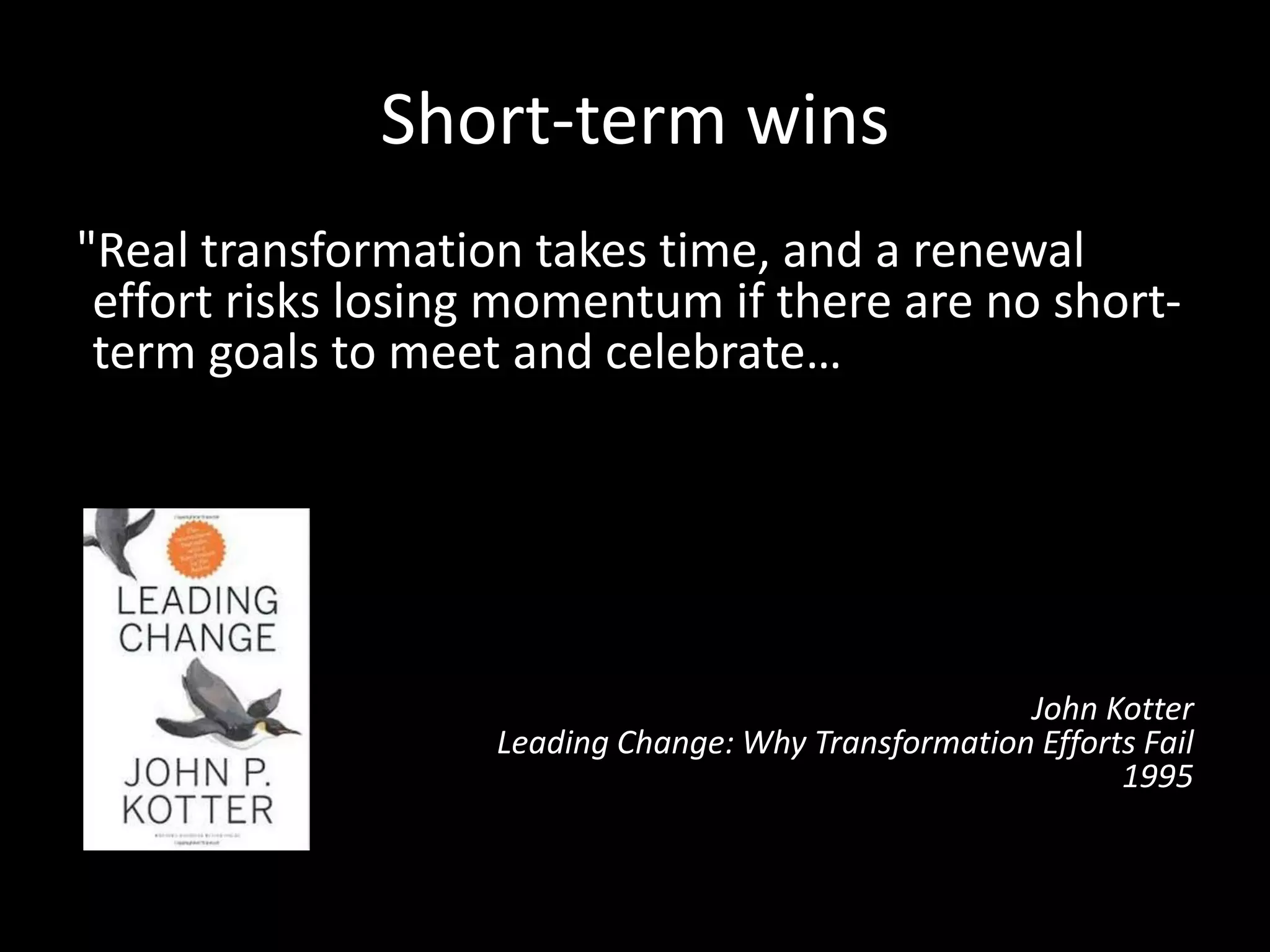 Short-term wins
"Real transformation takes time, and a renewal
effort risks losing momentum if there are no short-
term goals to meet and celebrate…Without short-
term wins, too many people give up or actively join
the ranks of those people who have been resisting
change. […] Commitments to produce short-term
wins help keep the urgency level up and force
detailed analytical thinking that can clarify or
revise visions.”
John Kotter
Leading Change: Why Transformation Efforts Fail
1995
 