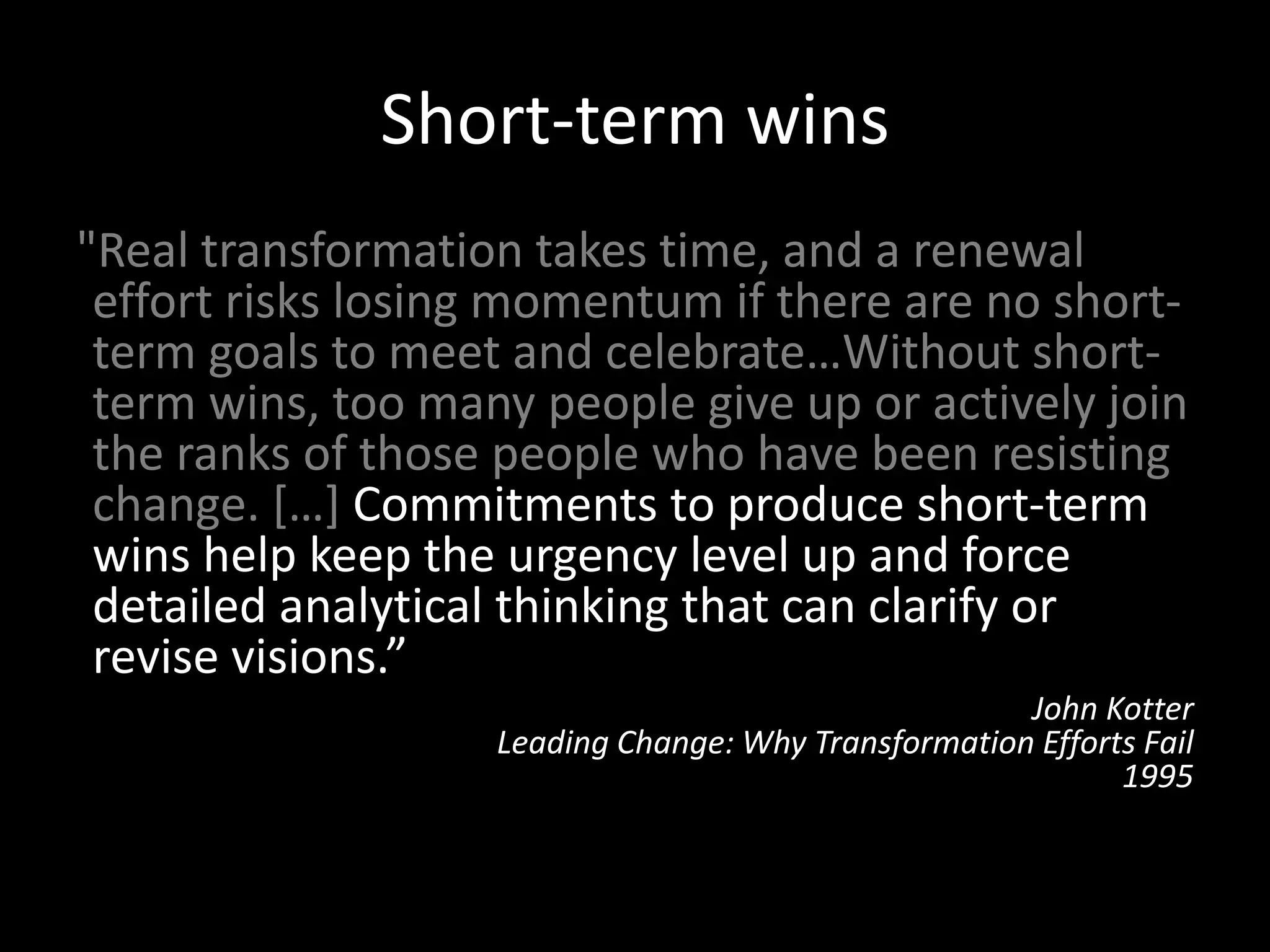 Short-term wins
"Real transformation takes time, and a renewal
effort risks losing momentum if there are no short-
term goals to meet and celebrate…Without short-
term wins, too many people give up or actively join
the ranks of those people who have been resisting
change. […] Commitments to produce short-term
wins help keep the urgency level up and force
detailed analytical thinking that can clarify or
revise visions.”
John Kotter
Leading Change: Why Transformation Efforts Fail
1995
 