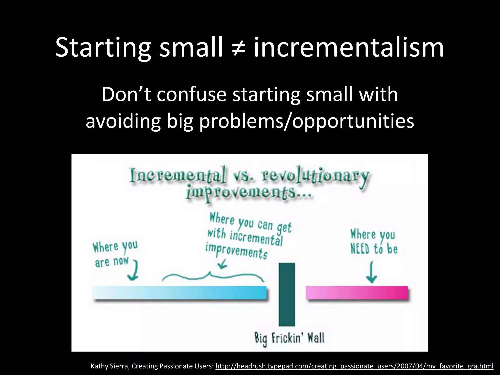 Starting small ≠ incrementalism
Don’t confuse starting small with
avoiding big problems/opportunities
Kathy Sierra, Creating Passionate Users: http://headrush.typepad.com/creating_passionate_users/2007/04/my_favorite_gra.html
 