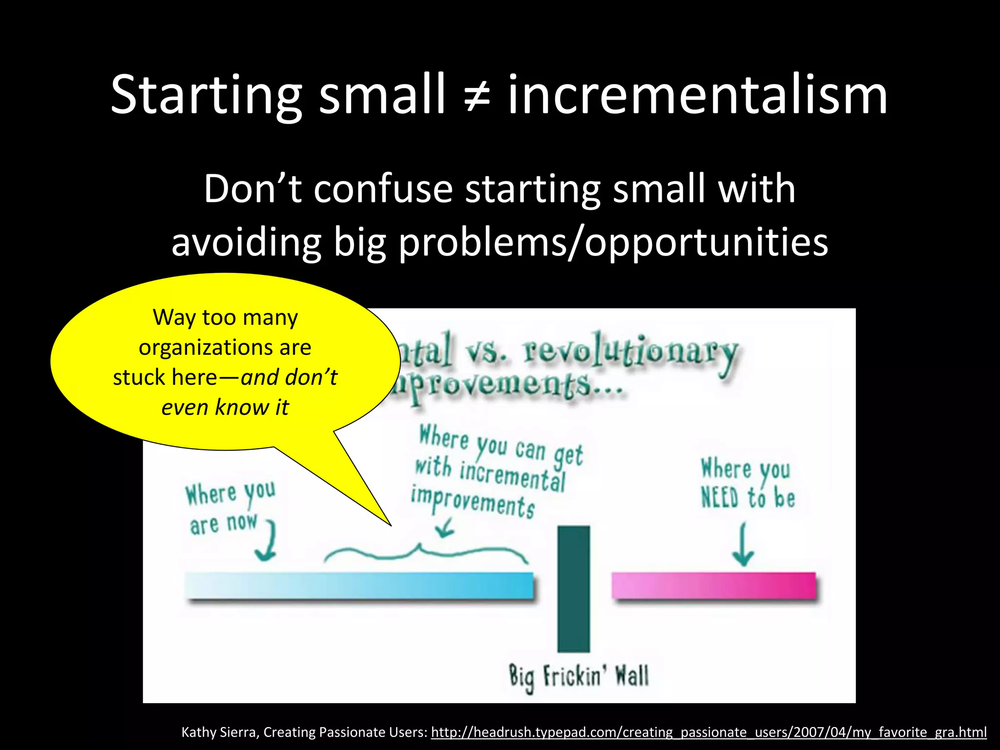 Starting small ≠ incrementalism
Don’t confuse starting small with
avoiding big problems/opportunities
Kathy Sierra, Creating Passionate Users: http://headrush.typepad.com/creating_passionate_users/2007/04/my_favorite_gra.html
Way too many
organizations are
stuck here—and don’t
even know it
 