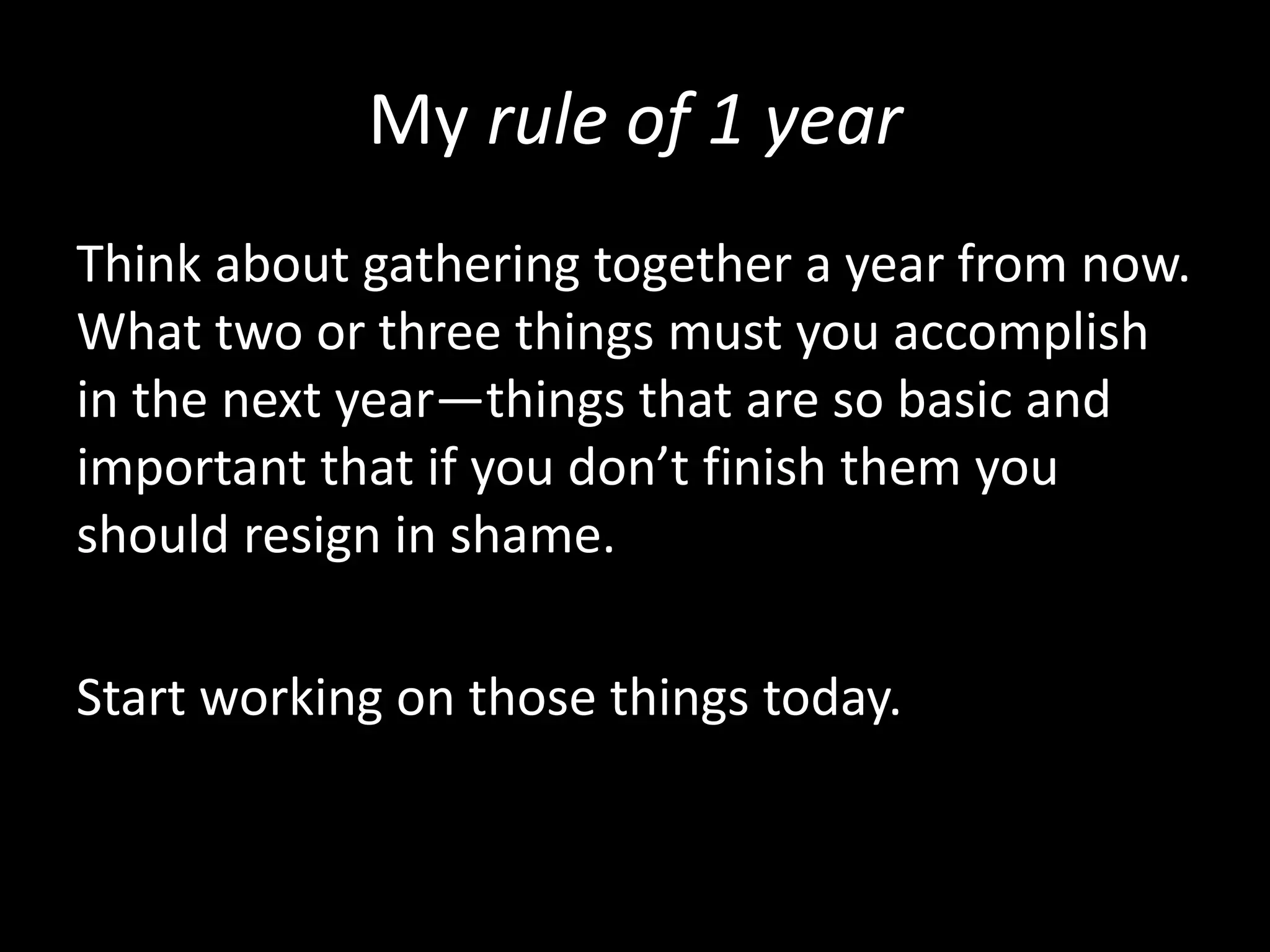 My rule of 1 year
Think about gathering together a year from now.
What two or three things must you accomplish
in the next year—things that are so basic and
important that if you don’t finish them you
should resign in shame.
Start working on those things today.
 