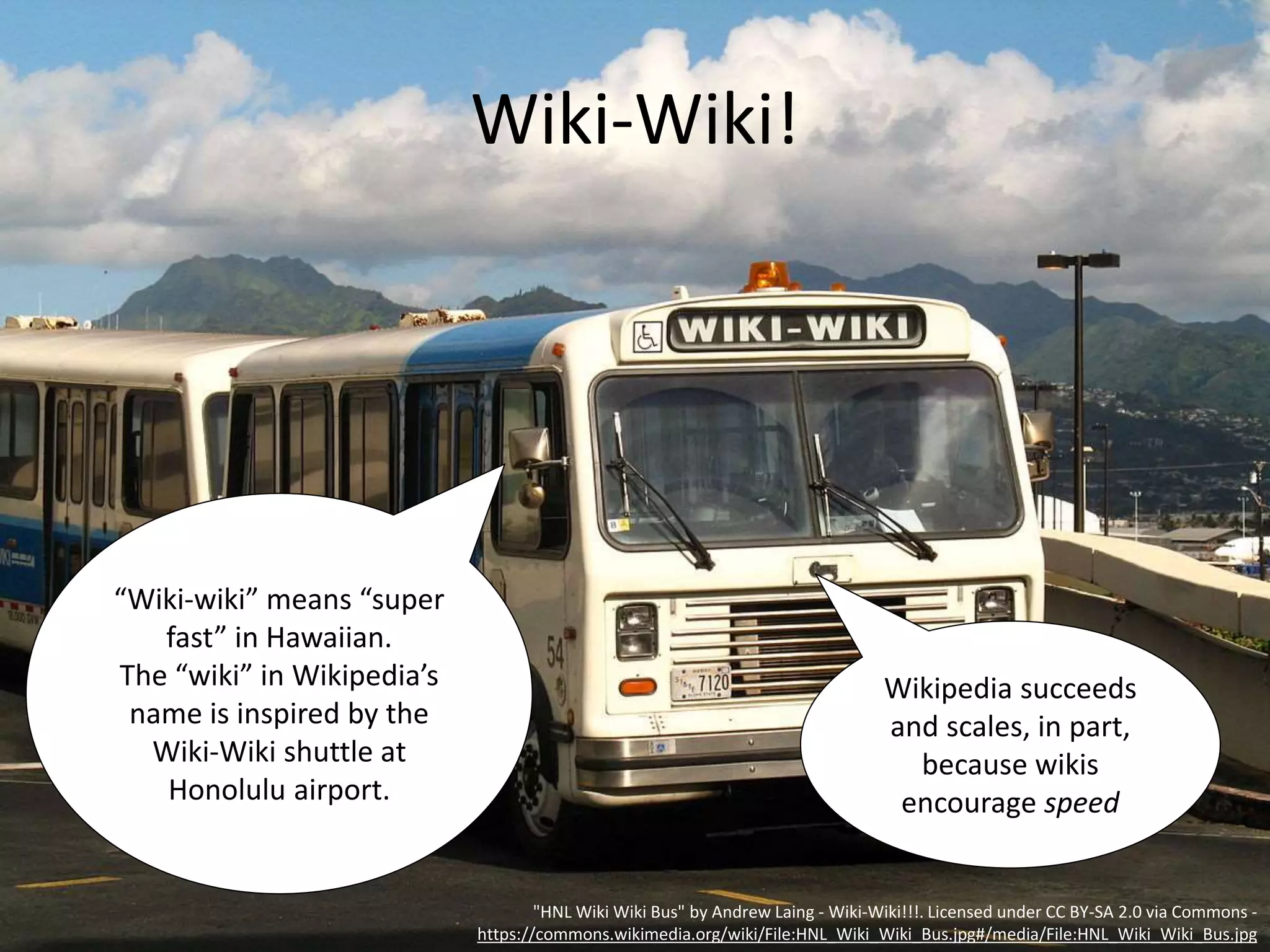 Wiki-Wiki!
"HNL Wiki Wiki Bus" by Andrew Laing - Wiki-Wiki!!!. Licensed under CC BY-SA 2.0 via Commons -
https://commons.wikimedia.org/wiki/File:HNL_Wiki_Wiki_Bus.jpg#/media/File:HNL_Wiki_Wiki_Bus.jpg
“Wiki-wiki” means “super
fast” in Hawaiian.
The “wiki” in Wikipedia’s
name is inspired by the
Wiki-Wiki shuttle at
Honolulu airport.
Wikipedia succeeds
and scales, in part,
because wikis
encourage speed
 