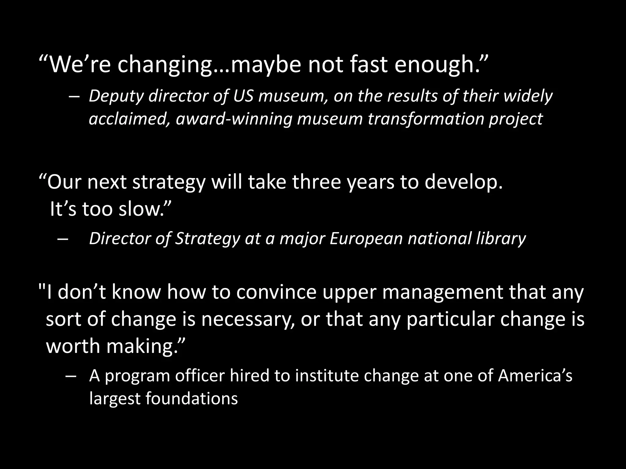 “We’re changing…maybe not fast enough.”
– Deputy director of US museum, on the results of their widely
acclaimed, award-winning museum transformation project
“Our next strategy will take three years to develop.
It’s too slow.”
– Director of Strategy at a major European national library
"I don’t know how to convince upper management that any
sort of change is necessary, or that any particular change is
worth making.”
– A program officer hired to institute change at one of America’s
largest foundations
 