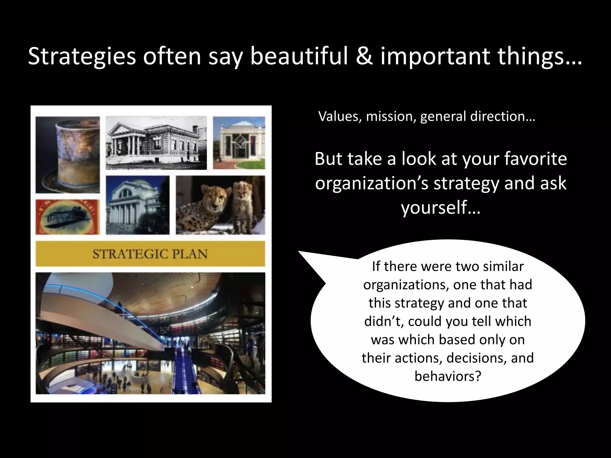 Image: Public Domain:
https://en.wikipedia.org/wiki/Horace_Trumbauer#/media/File:Philadephi
Image: Joe Ravi, CC-BY-SA 3.0
https://commons.wikimedia.org/wiki/File:Field_Museum_of_Natural_Hi
…Does the strategy really matter?
If there were two similar
organizations, one that
had this strategy and one
that didn’t, could you tell
which was which based
only on their actions,
decisions, and
behaviors?
Does the strategy
translate into
action?
Does the strategy
make a real
difference?
?
 