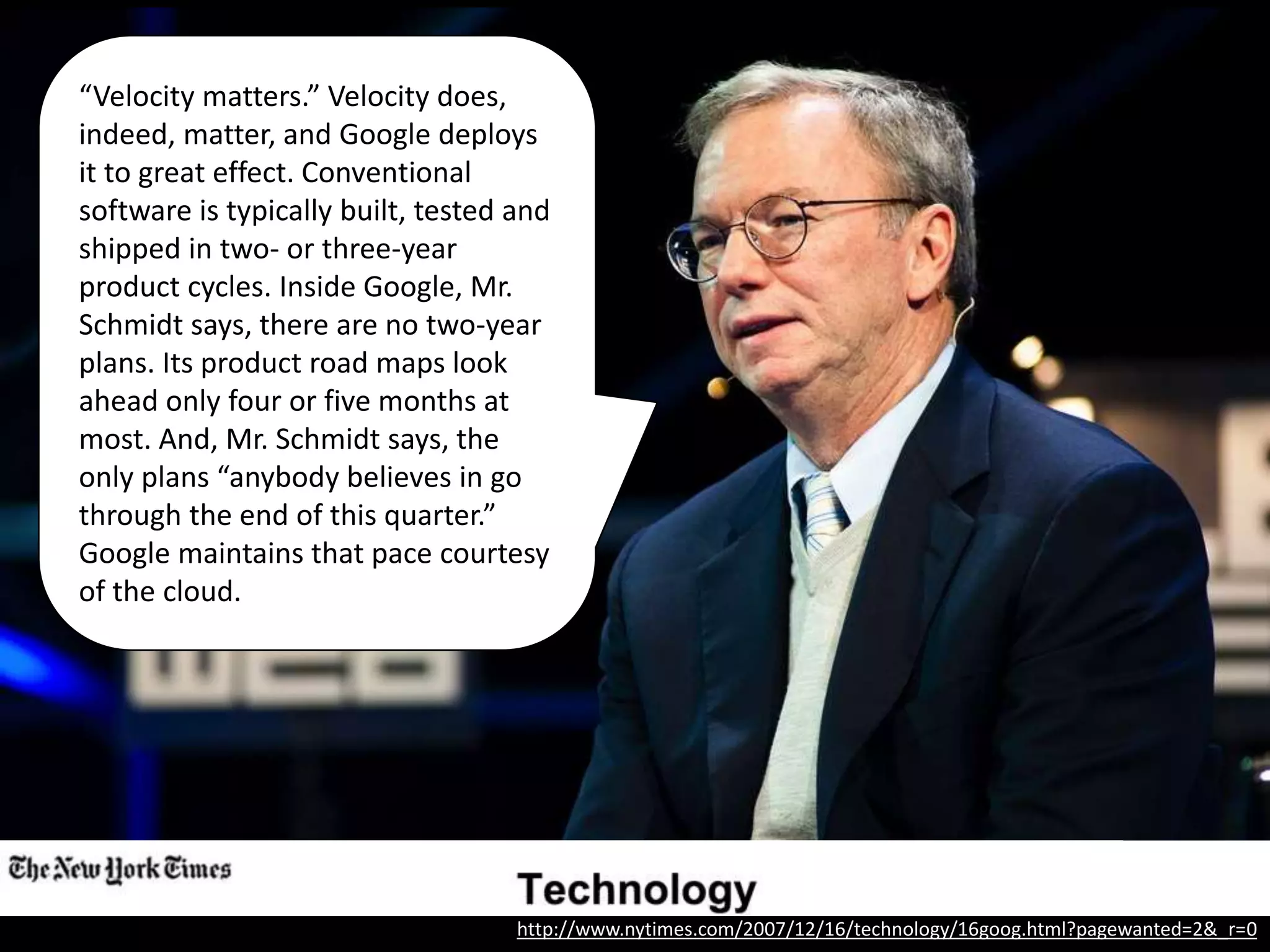 “Velocity matters.” Velocity does,
indeed, matter, and Google deploys
it to great effect. Conventional
software is typically built, tested and
shipped in two- or three-year
product cycles. Inside Google, Mr.
Schmidt says, there are no two-year
plans. Its product road maps look
ahead only four or five months at
most. And, Mr. Schmidt says, the
only plans “anybody believes in go
through the end of this quarter.”
Google maintains that pace courtesy
of the cloud.
http://www.nytimes.com/2007/12/16/technology/16goog.html?pagewanted=2&_r=0
 