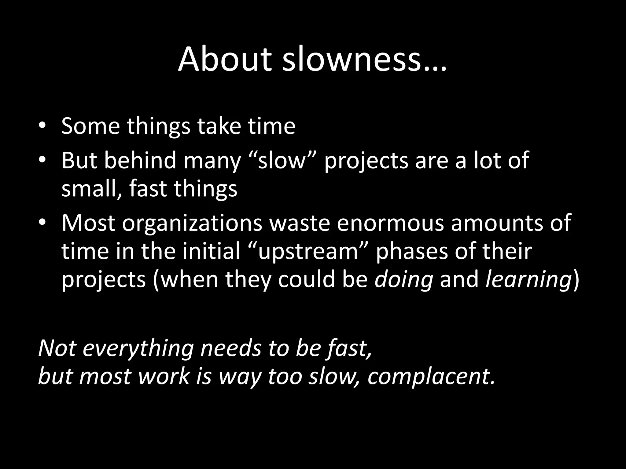About slowness…
• Some things take time
• But behind many “slow” projects are a lot of
small, fast things
• Most organizations waste enormous amounts of
time in the initial “upstream” phases of their
projects (when they could be doing and learning)
Not everything needs to be fast,
but most work is way too slow, complacent.
 