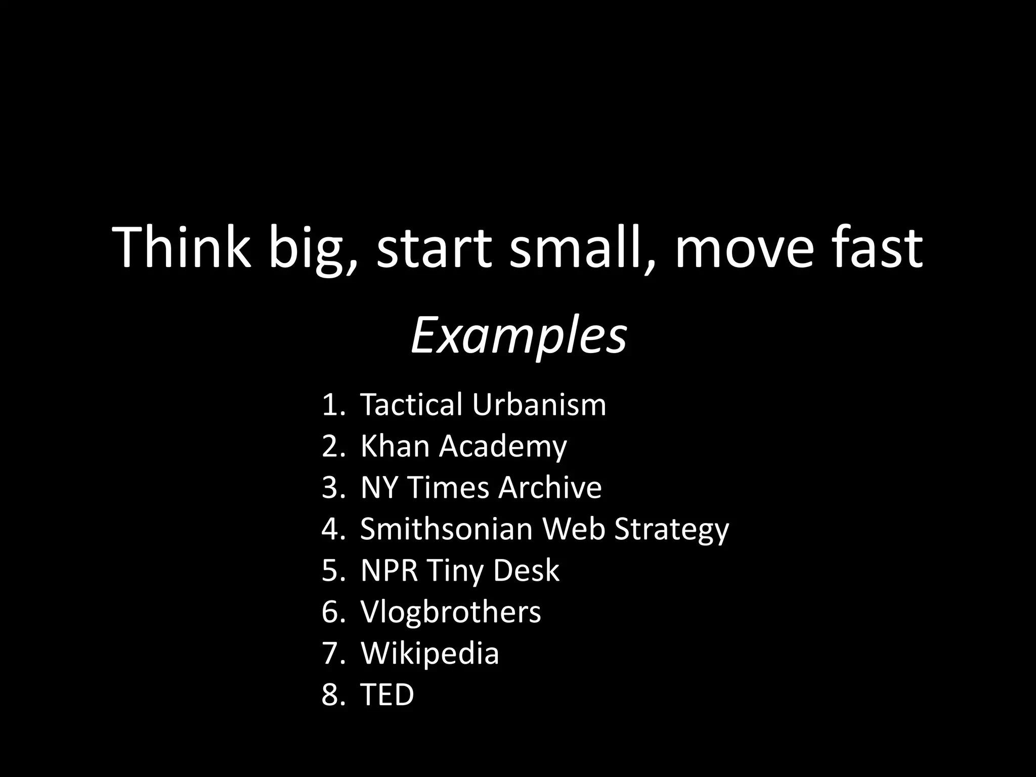 Think big, start small, move fast
8 Examples
1. Tactical Urbanism
2. Khan Academy
3. NY Times Archive
4. Smithsonian Web Strategy
5. NPR Tiny Desk
6. Vlogbrothers
7. Wikipedia
8. TED
 