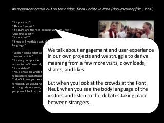 An argument breaks out on the bridge, from Christo in Paris (documentary film, 1990)
“It’s pure art.”
“This is free art.”
“It’s pure art, there to express what you feel.”
“And this is art?”
“It’s not art?”
“If you tell me this is art, then we’re not speaking the same
language.”
…
“Explain to me what art is then! Explain to us what art is. Tell
me what it is.”
“It’s very complicated. I can’t tell you in two words. But it is
a creation of the mind, a creation that transposes reality."
"It’s an idea!”
“No, a creation which transposes reality in such a way that
will express something in a sensitive way to others.”
“I don’t know you. You don’t know me. If the bridge weren’t
wrapped, we would have never spoken to each other. Ever."
A tour guide observes, "Nothing will stay, it’s ephemeral. But
people will look at the Pont Neuf in a different way.”
We talk about engagement and user experience
in our own projects and we struggle to derive
meaning from a few more visits, downloads,
shares, and likes.
But when you look at the crowds at the Pont
Neuf, when you see the body language of the
visitors and listen to the debates taking place
between strangers…
 