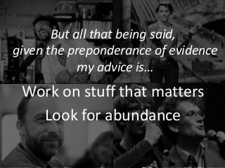 But all that being said,
given the preponderance of evidence
my advice is…
Work on stuff that matters
Look for abundance
 