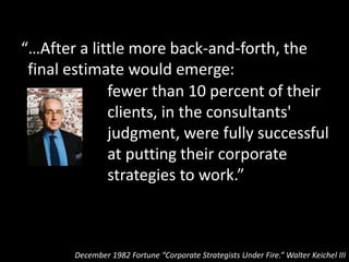 “…After a little more back-and-forth, the
final estimate would emerge:
December 1982 Fortune “Corporate Strategists Under Fire.” Walter Keichel III
fewer than 10 percent of their
clients, in the consultants'
judgment, were fully successful
at putting their corporate
strategies to work.”
At the highest levels of
the art of strategy only
10% of companies are
capable of making it work
(and I think that’s
generous)
 