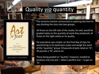 “Well, came grading time and a curious fact
emerged: the works of highest quality were all
produced by the group being graded for quantity.
It seems that while the “quantity” group was
busily churning out piles of work—and learning
from their mistakes — the “quality” group had sat
theorizing about perfection, and in the end had
little more to show for their efforts than grandiose
theories and a pile of dead clay.”
http://handsonpottery.ca/new-6-8-week-classes-means/
Quality via quantity
 