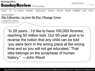 “In 20 years…I’d like to have 100,000 libraries,
reaching 50 million kids. Our 50-year goal is to
reverse the notion that any child can be told
‘you were born in the wrong place at the wrong
time and so you will not get educated.’ That
idea belongs on the scrapheap of human
history.” —John Wood, Founder, Room to
Read
http://www.nytimes.com/2011/11/06/opinion/sunday/kristof-his-libraries-12000-so-far-change-lives.html?_r=2&partner=rssnyt&emc=rss&
 