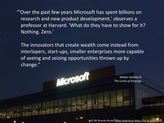 CC-BY Ricardo Ricote, www.urbanity.es https://flic.kr/p/8u5MvX
“’Over the past few years Microsoft has spent billions on
research and new product development,' observes a
professor at Harvard. 'What do they have to show for it?
Nothing. Zero.'
The innovators that create wealth come instead from
interlopers, start-ups, smaller enterprises more capable
of seeing and seizing opportunities thrown up by
change."
Walter Keichel III
The Lords of Strategy
 