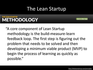 The Lean Startup
http://theleanstartup.com/principles
“A core component of Lean Startup
methodology is the build-measure-learn
feedback loop. The first step is figuring out the
problem that needs to be solved and then
developing a minimum viable product (MVP) to
begin the process of learning as quickly as
possible.”
 