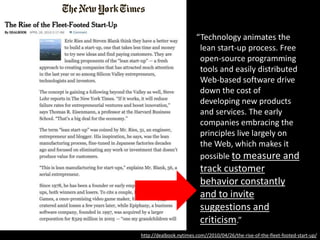 “Technology animates the
lean start-up process. Free
open-source programming
tools and easily distributed
Web-based software drive
down the cost of
developing new products
and services. The early
companies embracing the
principles live largely on
the Web, which makes it
possible to measure and
track customer
behavior constantly
and to invite
suggestions and
criticism.”
http://dealbook.nytimes.com//2010/04/26/the-rise-of-the-fleet-footed-start-up/
 