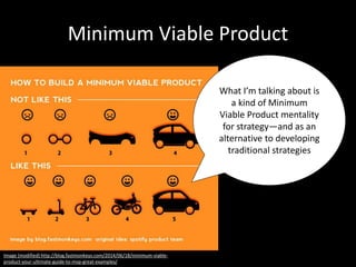 Minimum Viable Product
What I’m talking about is
a kind of Minimum
Viable Product mentality
for strategy—and as an
alternative to developing
traditional strategies
Image (modified) http://blog.fastmonkeys.com/2014/06/18/minimum-viable-
product-your-ultimate-guide-to-mvp-great-examples/
 