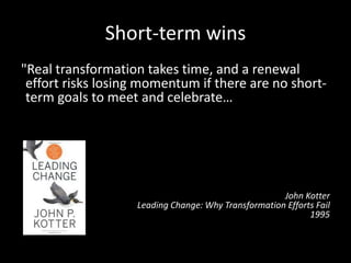 Short-term wins
"Real transformation takes time, and a renewal
effort risks losing momentum if there are no short-
term goals to meet and celebrate…Without short-
term wins, too many people give up or actively join
the ranks of those people who have been resisting
change. […] Commitments to produce short-term
wins help keep the urgency level up and force
detailed analytical thinking that can clarify or
revise visions.”
John Kotter
Leading Change: Why Transformation Efforts Fail
1995
 