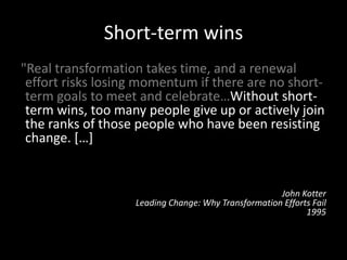 Short-term wins
"Real transformation takes time, and a renewal
effort risks losing momentum if there are no short-
term goals to meet and celebrate…Without short-
term wins, too many people give up or actively join
the ranks of those people who have been resisting
change. […] Commitments to produce short-term
wins help keep the urgency level up and force
detailed analytical thinking that can clarify or
revise visions.”
John Kotter
Leading Change: Why Transformation Efforts Fail
1995
 