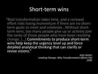 Short-term wins
"Real transformation takes time, and a renewal
effort risks losing momentum if there are no short-
term goals to meet and celebrate…Without short-
term wins, too many people give up or actively join
the ranks of those people who have been resisting
change. […] Commitments to produce short-term
wins help keep the urgency level up and force
detailed analytical thinking that can clarify or
revise visions.”
John Kotter
Leading Change: Why Transformation Efforts Fail
1995
 