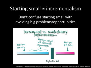 Starting small ≠ incrementalism
Don’t confuse starting small with
avoiding big problems/opportunities
Kathy Sierra, Creating Passionate Users: http://headrush.typepad.com/creating_passionate_users/2007/04/my_favorite_gra.html
 