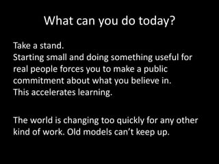 What can you do today?
Take a stand.
Starting small and doing something useful for
real people forces you to make a public
commitment about what you believe in.
This accelerates learning.
The world is changing too quickly for any other
kind of work. Old models can’t keep up.
 