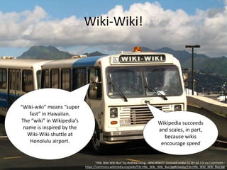 Wiki-Wiki!
"HNL Wiki Wiki Bus" by Andrew Laing - Wiki-Wiki!!!. Licensed under CC BY-SA 2.0 via Commons -
https://commons.wikimedia.org/wiki/File:HNL_Wiki_Wiki_Bus.jpg#/media/File:HNL_Wiki_Wiki_Bus.jpg
“Wiki-wiki” means “super
fast” in Hawaiian.
The “wiki” in Wikipedia’s
name is inspired by the
Wiki-Wiki shuttle at
Honolulu airport.
Wikipedia succeeds
and scales, in part,
because wikis
encourage speed
 