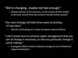 “We’re changing…maybe not fast enough.”
– Deputy director of US museum, on the results of their widely
acclaimed, award-winning museum transformation project
“Our next strategy will take three years to develop.
It’s too slow.”
– Director of Strategy at a major European national library
"I don’t know how to convince upper management that any
sort of change is necessary, or that any particular change is
worth making.”
– A program officer hired to institute change at one of America’s
largest foundations
 